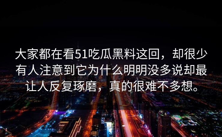 大家都在看51吃瓜黑料这回，却很少有人注意到它为什么明明没多说却最让人反复琢磨，真的很难不多想。