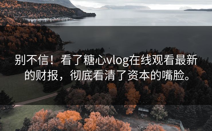 别不信！看了糖心vlog在线观看最新的财报，彻底看清了资本的嘴脸。